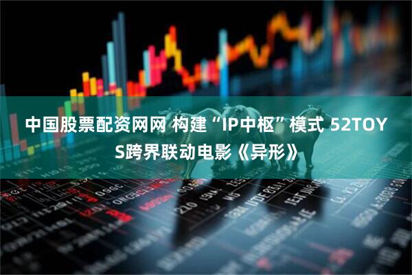 中国股票配资网网 构建“IP中枢”模式 52TOYS跨界联动电影《异形》