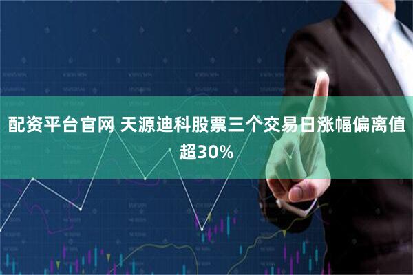 配资平台官网 天源迪科股票三个交易日涨幅偏离值超30%