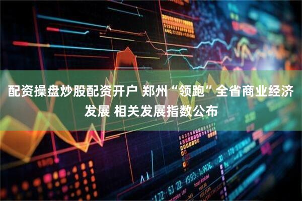 配资操盘炒股配资开户 郑州“领跑”全省商业经济发展 相关发展指数公布