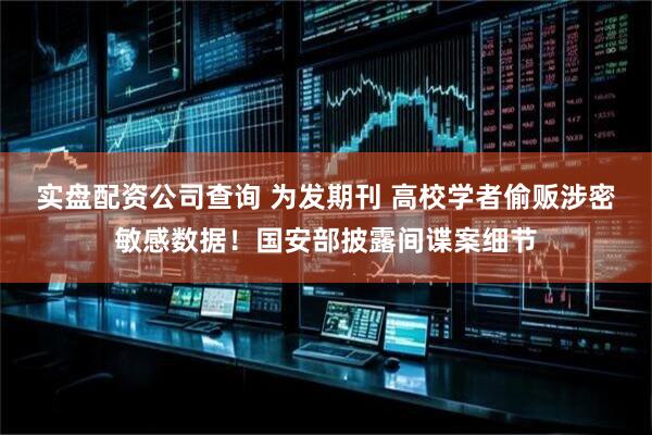 实盘配资公司查询 为发期刊 高校学者偷贩涉密敏感数据！国安部披露间谍案细节