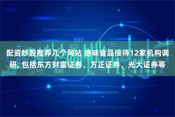 配资炒股推荐几个网站 绝味食品接待12家机构调研, 包括东方财富证券、方正证券、光大证券等