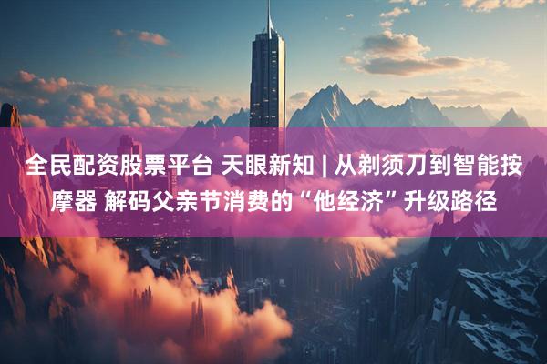 全民配资股票平台 天眼新知 | 从剃须刀到智能按摩器 解码父亲节消费的“他经济”升级路径