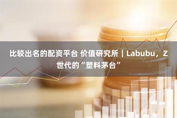 比较出名的配资平台 价值研究所｜Labubu，Z世代的“塑料茅台”