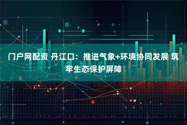 门户网配资 丹江口：推进气象+环境协同发展 筑牢生态保护屏障