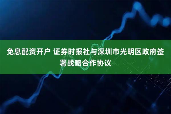 免息配资开户 证券时报社与深圳市光明区政府签署战略合作协议