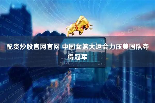 配资炒股官网官网 中国女篮大运会力压美国队夺得冠军