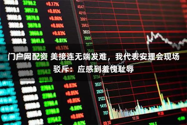 门户网配资 美接连无端发难，我代表安理会现场驳斥：应感到羞愧耻辱