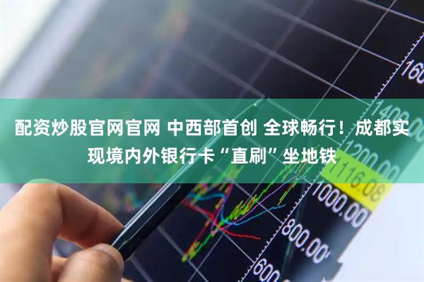 配资炒股官网官网 中西部首创 全球畅行！成都实现境内外银行卡“直刷”坐地铁