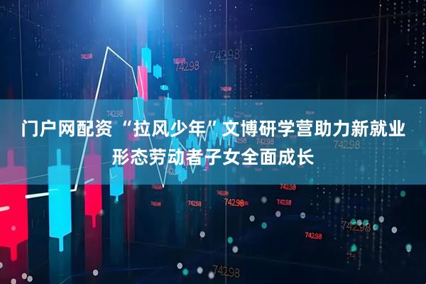 门户网配资 “拉风少年”文博研学营助力新就业形态劳动者子女全面成长