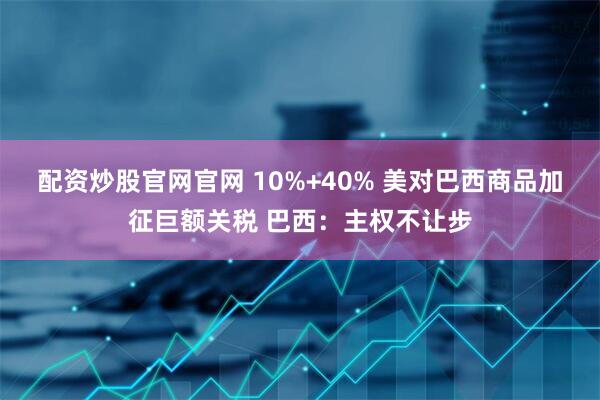 配资炒股官网官网 10%+40% 美对巴西商品加征巨额关税 巴西：主权不让步
