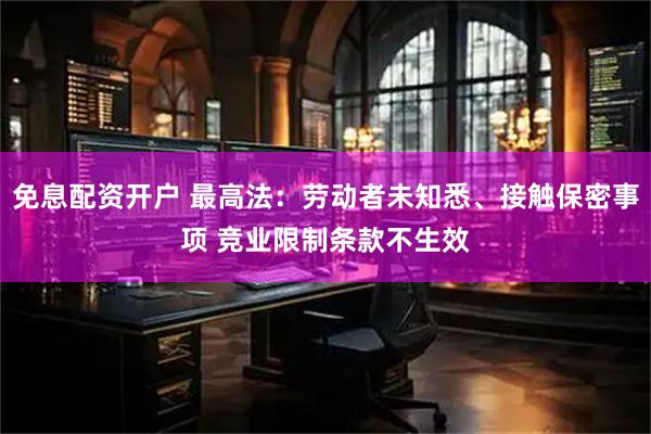 免息配资开户 最高法：劳动者未知悉、接触保密事项 竞业限制条款不生效