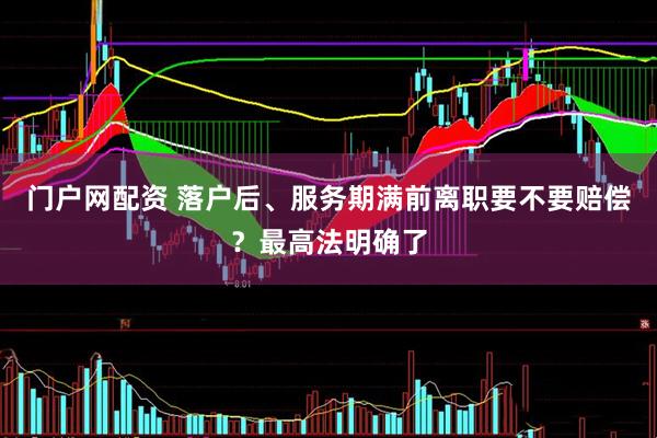 门户网配资 落户后、服务期满前离职要不要赔偿？最高法明确了