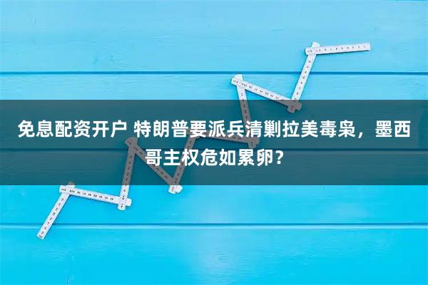 免息配资开户 特朗普要派兵清剿拉美毒枭，墨西哥主权危如累卵？