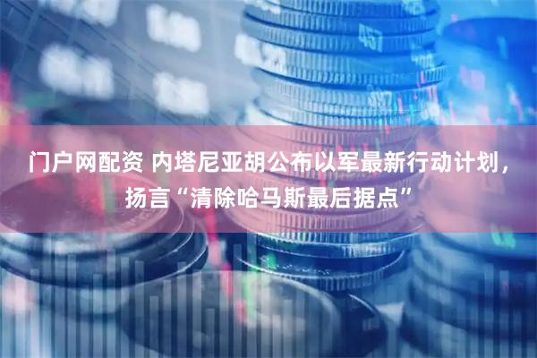 门户网配资 内塔尼亚胡公布以军最新行动计划，扬言“清除哈马斯最后据点”