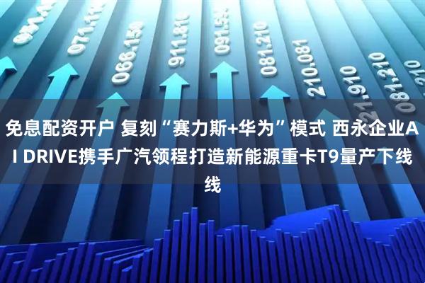 免息配资开户 复刻“赛力斯+华为”模式 西永企业AI DRIVE携手广汽领程打造新能源重卡T9量产下线