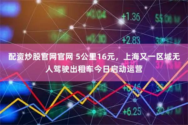 配资炒股官网官网 5公里16元，上海又一区域无人驾驶出租车今日启动运营