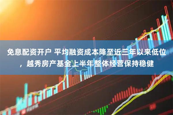 免息配资开户 平均融资成本降至近三年以来低位，越秀房产基金上半年整体经营保持稳健