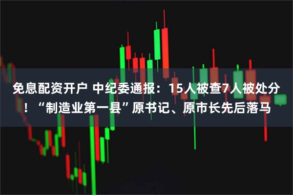 免息配资开户 中纪委通报：15人被查7人被处分！“制造业第一县”原书记、原市长先后落马