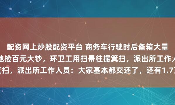 配资网上炒股配资平台 商务车行驶时后备箱大量现金意外飘出，路人满地捡百元大钞，环卫工用扫帚往撮箕扫，派出所工作人员：大家基本都交还了，还有1.7万正在找