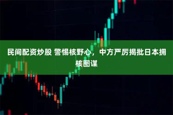 民间配资炒股 警惕核野心，中方严厉揭批日本拥核图谋