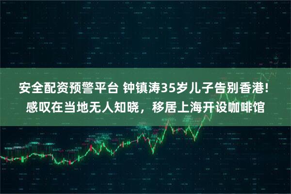 安全配资预警平台 钟镇涛35岁儿子告别香港! 感叹在当地无人知晓，移居上海开设咖啡馆