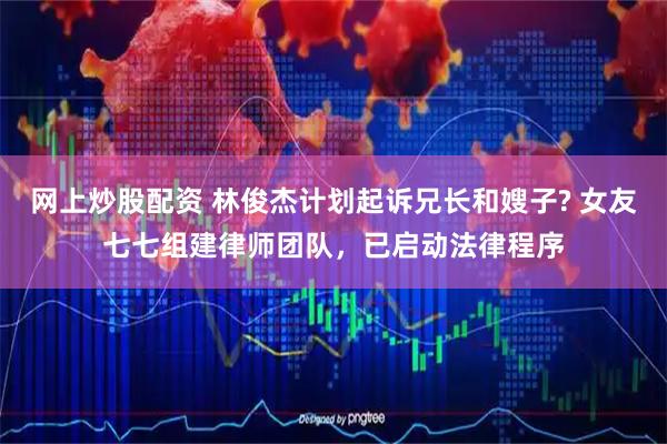 网上炒股配资 林俊杰计划起诉兄长和嫂子? 女友七七组建律师团队，已启动法律程序