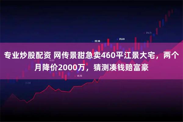 专业炒股配资 网传景甜急卖460平江景大宅，两个月降价2000万，猜测凑钱赔富豪