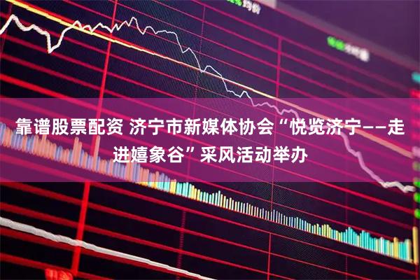 靠谱股票配资 济宁市新媒体协会“悦览济宁——走进嬉象谷”采风活动举办