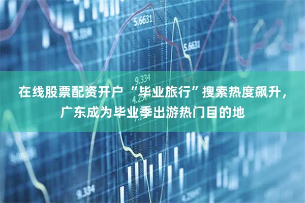 在线股票配资开户 “毕业旅行”搜索热度飙升，广东成为毕业季出游热门目的地
