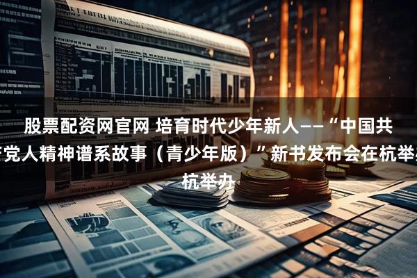 股票配资网官网 培育时代少年新人——“中国共产党人精神谱系故事（青少年版）”新书发布会在杭举办
