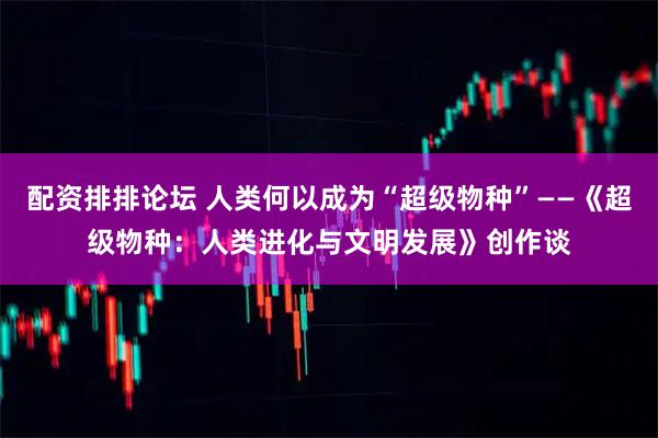配资排排论坛 人类何以成为“超级物种”——《超级物种：人类进化与文明发展》创作谈