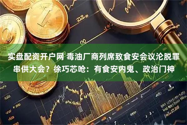 实盘配资开户网 毒油厂商列席致食安会议沦脱罪串供大会?徐巧芯呛:有食安内鬼、政治门神