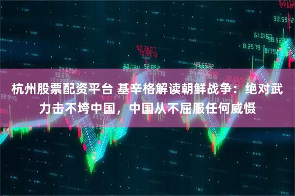 杭州股票配资平台 基辛格解读朝鲜战争：绝对武力击不垮中国，中国从不屈服任何威慑