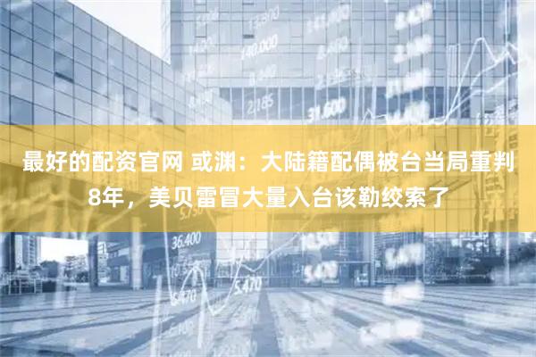 最好的配资官网 或渊：大陆籍配偶被台当局重判8年，美贝雷冒大量入台该勒绞索了