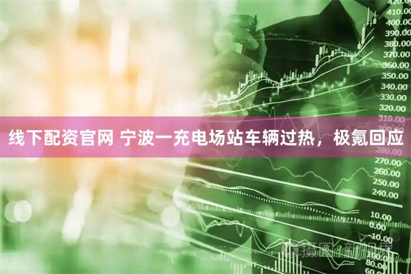 线下配资官网 宁波一充电场站车辆过热，极氪回应