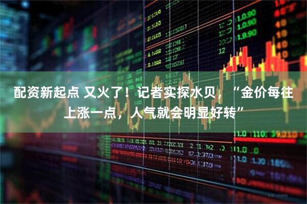 配资新起点 又火了！记者实探水贝，“金价每往上涨一点，人气就会明显好转”