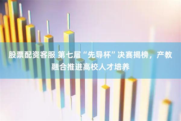 股票配资客服 第七届“先导杯”决赛揭榜,产教融合推进高校人才培养