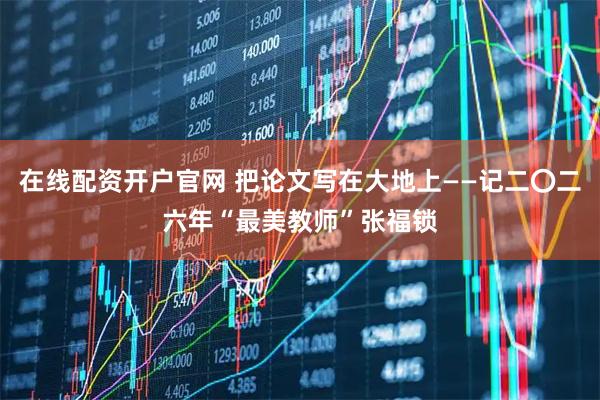 在线配资开户官网 把论文写在大地上——记二〇二六年“最美教师”张福锁