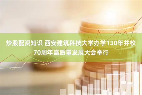 炒股配资知识 西安建筑科技大学办学130年并校70周年高质量发展大会举行
