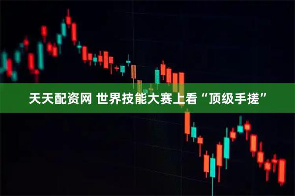 天天配资网 世界技能大赛上看“顶级手搓”