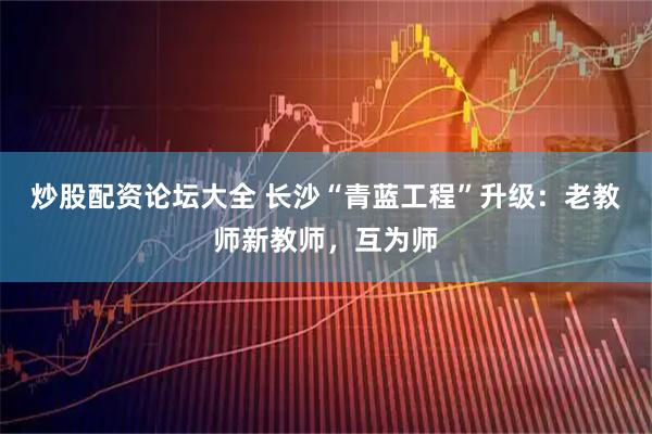 炒股配资论坛大全 长沙“青蓝工程”升级：老教师新教师，互为师