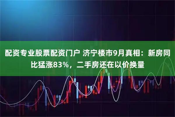 配资专业股票配资门户 济宁楼市9月真相：新房同比猛涨83%，二手房还在以价换量