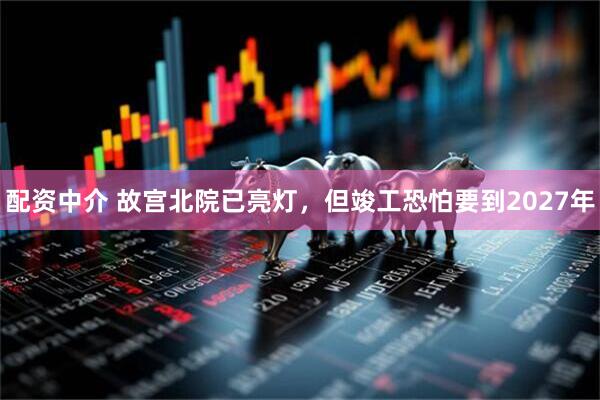 配资中介 故宫北院已亮灯，但竣工恐怕要到2027年